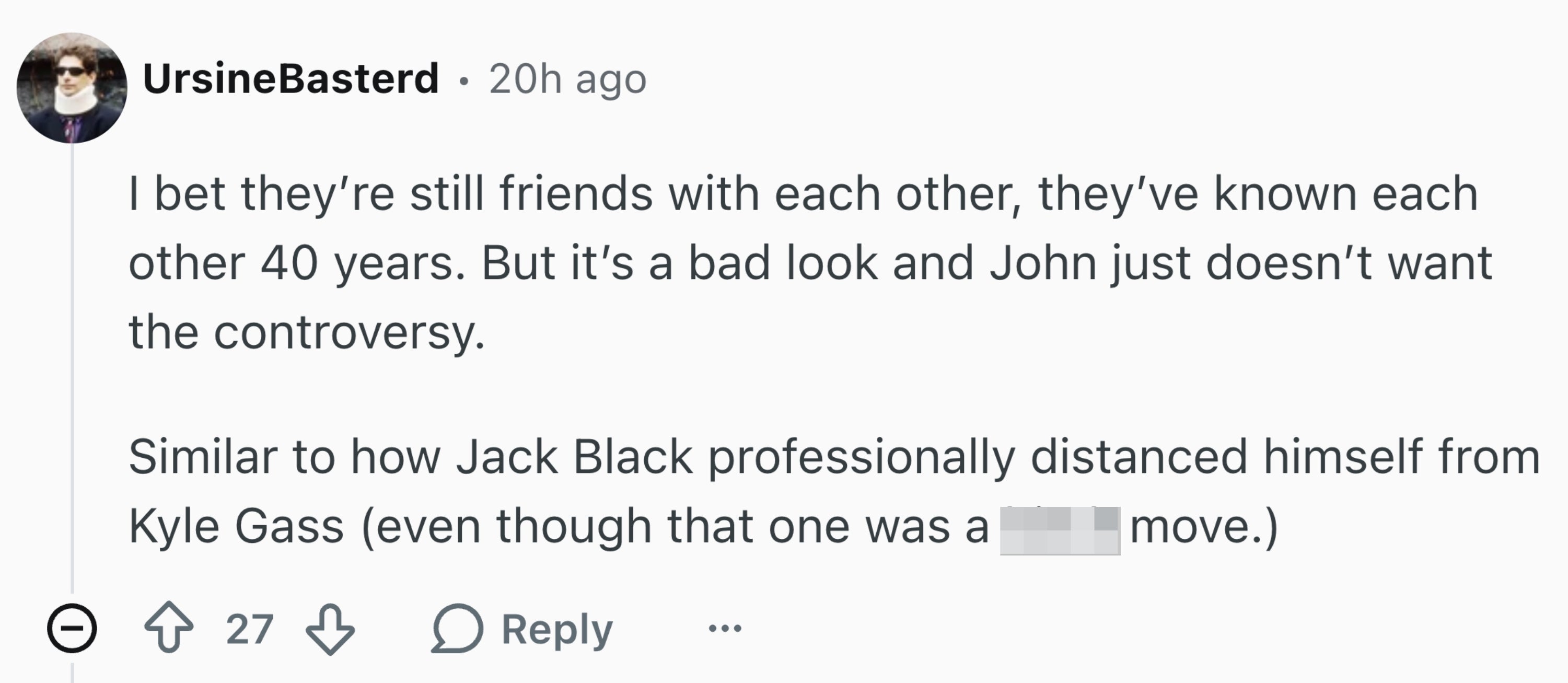 Reddit remark that reads, "I stake they’re inactive friends with each other, they’ve known each different 40 years. But it’s a atrocious look and John conscionable doesn’t privation the controversy." And compares them to Jack Black and Kyle Gass.