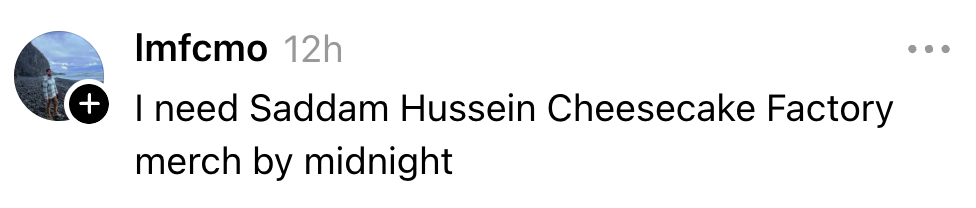 Comment saying, "I request   Saddam Hussein Cheesecake Factory merch by midnight."