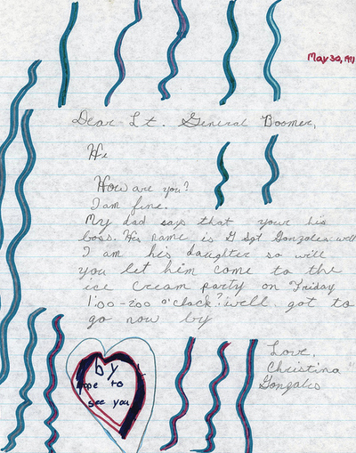 "Dear Lt. General Boomer,Hi, How are you? I am fine. My dad says that your his boss. His name is G Sgt. Gonzales. Well I am his daughter so will you let him come to the ice cream party on Friday 1:00-2:00 o'clock? Well got to go now by.Love,Christina Gonzales"