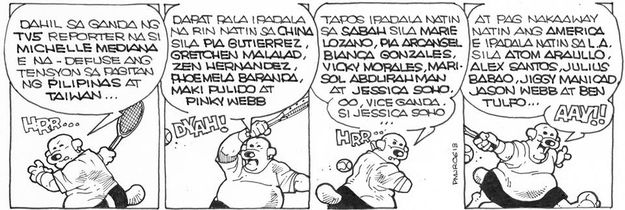 POLGAS: Because of TV5 reporter Michelle Mediana's beauty, the tension between the Philippines and Taiwan has been defused.POLGAS: We should send Pia Gutierrez, Gretchen Malalad, Zen Hernandez, Phoemela Baranda, Maki Pulido, and Pinky Webb, over to China.POLGAS: And then, we should send Marie Lozano, Pia Arcangel, Bianca Gonzales, Vicky Morales, Marisol Abdurahman, and Jessica Soho, to Sabah. Yes, Vice Ganda. Jessica Soho.POLGAS: And if ever we have a dispute with the United States, we should send over to Los Angeles the likes of Atom Araullo, Alex Santos, Julius Babao, Jiggy Manicad, Jason Webb, and Ban Tulfo... AAAY!