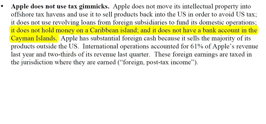 Apple does not use tax gimmicks. Apple does not move its intellectual property into offshore tax havens and use it to sell products back into the US in order to avoid US tax; it does not use revolving loans from foreign subsidiaries to fund its domestic operations; it does not hold money on a Caribbean island ; and it does not have a bank account in the Cayman Islands. Apple has substantial foreign cash because it sells the majority of its products outside the US. International operations accounted for 61% of Apple’s revenue last year and two-thirds of its revenue last quarter. These foreign earnings are taxed in the jurisdiction where they are earned (“foreign, post-tax income”). -http://www.apple.com/pr/pdf/Apple_Testimony_to_PSI.pdf