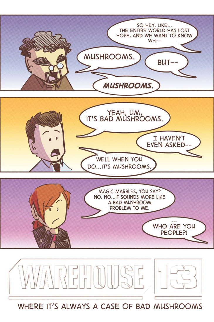 Have any of you wonderful Warehouse 13 fans realized that they always blame the hallucinatory effects of artifacts on Mushrooms? Especially when they are trying to explain to "normals" what the hell they just saw or experienced? Here are just a few episodes where they "Blame it on the Mushrooms", lol.4.4 There is Always a Downside4.2 The Evil Within4.1 A new Hope3.6 Don't Hate the Player3.4 Queen for A Day1.3 Magnetism I know there is more I haven't caught, but every time it makes me giggle and think of House's "It Not Lupus"!