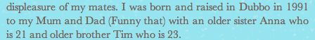 Yeh good joke mate. Nothings funny about being conceived by your mother and father - it's just a fact. Like climate change, gravity and that you will never get a girlfriend. Also, did we really need to know the details of your sibling's age and demographic? "My older brother Tim." Thank God you said 'brother' Nick, here I was assuming Tim was your Aunt. On top of that you don't even give your parents names. Just "mum" and "dad." Shame on you.